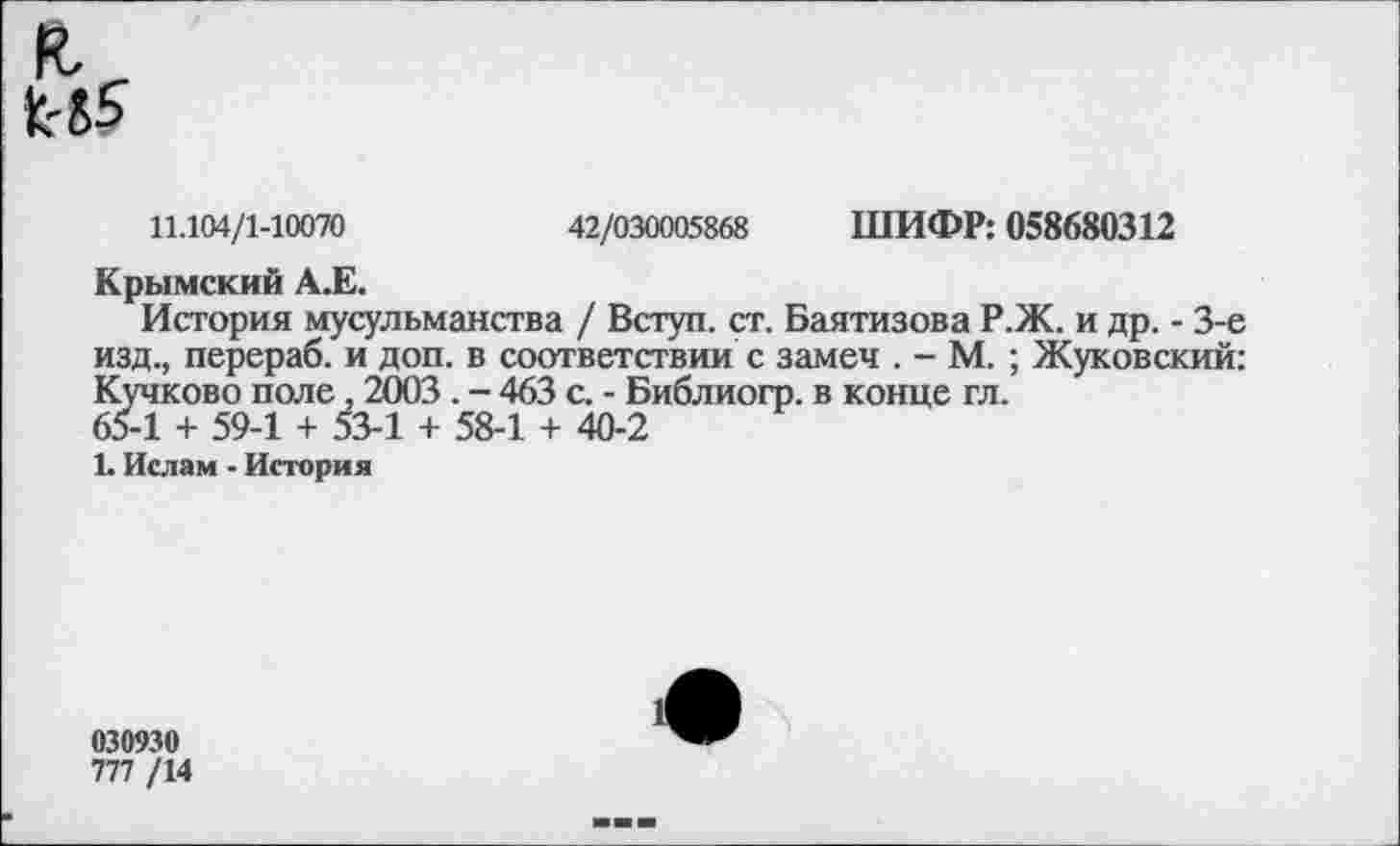 ﻿я.
11.104/1-10070	42/030005868 ШИФР: 058680312
Крымский А.Е.
История мусульманства / Вступ. ст. Баятизова Р.Ж. и др. - 3-е изд., перераб. и доп. в соответствии с замен . - М. ; Жуковский: Кучково поле, 2003 . - 463 с. - Библиогр. в конце гл.
65-1 + 59-1 + 53-1 + 58-1 + 40-2
1. Ислам - История
030930
777 /14